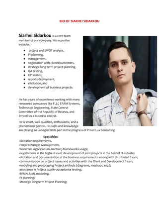 BIO OF SIARHEI SIDARKOU
Siarhei Sidarkou​ ​is a core team
member of our company. His expertise
includes:
● project and SWOT analysis,
● PI planning,
● management,
● negotiation with clients/customers,
● strategic long term project planning,
● QA testing,
● KPI matrix,
● reports deployment,
● elicitation, and
● development of business projects.
He has years of experience working with many
renowned companies like FLLC EPAM Systems,
Technoton Engineering, State Control
Committee of the Republic of Belarus, and
Evrostil as a business analyst.
He is smart, well qualified, enthusiastic, and a
phenomenal person. His skills and knowledge
are playing an unneglectable part in the progress of Privat Lux Consulting.
Specialties:
-Elicitation requirements,
-Project changes Management,
-Waterfall, Agile (Scrum, Kanban) frameworks usage;
-negotiations at the highest level, development of joint projects in the field of IT-industry
-elicitation and documentation of the business requirements among with distributed Team;
-communication on project issues and activities with the Client and Development Team;
-modeling and prototyping Project artifacts (diagrams, mockups, etc.);
-assistance in Project quality acceptance testing;
-BPMN, UML modeling;
-PI planning;
-Strategic longterm Project Planning;
 