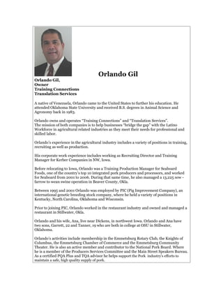 Orlando Gil
Orlando Gil,
Owner
Training Connections
Translation Services

A native of Venezuela, Orlando came to the United States to further his education. He
attended Oklahoma State University and received B.S. degrees in Animal Science and
Agronomy back in 1983.

Orlando owns and operates “Training Connections” and “Translation Services”.
The mission of both companies is to help businesses “bridge the gap” with the Latino
Workforce in agricultural related industries as they meet their needs for professional and
skilled labor.

Orlando’s experience in the agricultural industry includes a variety of positions in training,
recruiting as well as production.

His corporate work experience includes working as Recruiting Director and Training
Manager for Kerber Companies in NW, Iowa.

Before relocating to Iowa, Orlando was a Training Production Manager for Seaboard
Foods, one of the country’s top 10 integrated pork producers and processors, and worked
for Seaboard from 2001 to 2006. During that same time, he also managed a 13,225 sow -
farrow to wean swine operation in Beaver County, Okla.

Between 1995 and 2001 Orlando was employed by PIC (Pig Improvement Company), an
international genetic breeding stock company, where he held a variety of positions in
Kentucky, North Carolina, Oklahoma and Wisconsin.

Prior to joining PIC, Orlando worked in the restaurant industry and owned and managed a
restaurant in Stillwater, Okla.

Orlando and his wife, Ana, live near Dickens, in northwest Iowa. Orlando and Ana have
two sons, Garrett, 22 and Tanner, 19 who are both in college at OSU in Stillwater,
Oklahoma.

Orlando’s activities include membership in the Emmetsburg Rotary Club, the Knights of
Columbus, the Emmetsburg Chamber of Commerce and the Emmetsburg Community
Theater. He is also an active member and contributor to the National Pork Board. Where
he is a member of the Producers Services Committee and the Main Street Speakers Bureau.
As a certified PQA Plus and TQA advisor he helps support the Pork industry's efforts to
maintain a safe, high quality supply of pork.
 