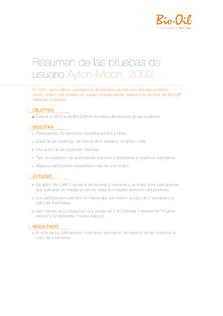 Resumen de las pruebas de
usuario Ayton-Moon, 2002
En 2002, Ayton-Moon, una agencia de estudios de mercado ubicada en Reino
Unido, realizó una prueba de usuario independiente relativa a la eﬁcacia de Bio-Oil®
sobre las cicatrices.

OBJETIVO
  Evaluar la eﬁcacia de Bio-Oil® en la mejora del aspecto de las cicatrices.

MUESTRA
  Participantes: 82 personas, incluidos adultos y niños.
  Edad de las cicatrices: de menos de 6 meses a 10 años o más.
  Ubicación de las cicatrices: diversas.
  Tipo de cicatrices: de quemaduras menores y abrasiones a cicatrices quirúrgicas.
  Algunos participantes presentaron más de una cicatriz.

ESTUDIO
  Se aplicó Bio-Oil® 3 veces al día durante 4 semanas y se indicó a los participantes
  que realizaran un masaje en círculo hasta la completa absorción del producto.
  Los participantes caliﬁcaron la mejora que percibieron al cabo de 2 semanas y al
  cabo de 4 semanas.
  Las mejoras se puntuaron en una escala del 1 al 9 (donde 1 representa “ninguna
  mejora” y 9 representa “mucha mejora”).

RESULTADO
  El 82% de los participantes notiﬁcaron una mejora del aspecto de las cicatrices al
  cabo de 4 semanas.
 