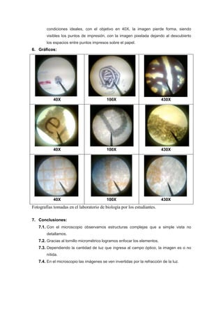 condiciones ideales, con el objetivo en 40X, la imagen pierde forma, siendo
        visibles los puntos de impresión, con la imagen pixelada dejando al descubierto
        los espacios entre puntos impresos sobre el papel.
6. Gráficos:




            40X                           100X                             430X




            40X                           100X                             430X




            40X                           100X                             430X
Fotografías tomadas en el laboratorio de biología por los estudiantes.

7. Conclusiones:
   7.1. Con el microscopio observamos estructuras complejas que a simple vista no
        detallamos.
   7.2. Gracias al tornillo micrométrico logramos enfocar los elementos.
   7.3. Dependiendo la cantidad de luz que ingresa al campo óptico, la imagen es o no
        nítida.
   7.4. En el microscopio las imágenes se ven invertidas por la refracción de la luz.
 