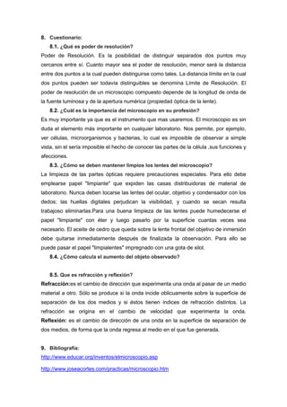 8. Cuestionario:
   8.1. ¿Qué es poder de resolución?
Poder de Resolución. Es la posibilidad de distinguir separados dos puntos muy
cercanos entre sí. Cuanto mayor sea el poder de resolución, menor será la distancia
entre dos puntos a la cual pueden distinguirse como tales. La distancia límite en la cual
dos puntos pueden ser todavía distinguibles se denomina Límite de Resolución. El
poder de resolución de un microscopio compuesto depende de la longitud de onda de
la fuente luminosa y de la apertura numérica (propiedad óptica de la lente).
   8.2. ¿Cuál es la importancia del microscopio en su profesión?
Es muy importante ya que es el instrumento que mas usaremos. El microscopio es sin
duda el elemento más importante en cualquier laboratorio. Nos permite, por ejemplo,
ver células, microorganismos y bacterias, lo cual es imposible de observar a simple
vista, sin el sería imposible el hecho de conocer las partes de la célula ,sus funciones y
afecciones.
   8.3. ¿Cómo se deben mantener limpios los lentes del microscopio?
La limpieza de las partes ópticas requiere precauciones especiales. Para ello debe
emplearse papel "limpiante" que expiden las casas distribuidoras de material de
laboratorio. Nunca deben tocarse las lentes del ocular, objetivo y condensador con los
dedos; las huellas digitales perjudican la visibilidad, y cuando se secan resulta
trabajoso eliminarlas.Para una buena limpieza de las lentes puede humedecerse el
papel "limpiante" con éter y luego pasarlo por la superficie cuantas veces sea
necesario. El aceite de cedro que queda sobre la lente frontal del objetivo de inmersión
debe quitarse inmediatamente después de finalizada la observación. Para ello se
puede pasar el papel "limpialentes" impregnado con una gota de xilol.
   8.4. ¿Cómo calcula el aumento del objeto observado?


   8.5. Que es refracción y reflexión?
Refracción:es el cambio de dirección que experimenta una onda al pasar de un medio
material a otro. Sólo se produce si la onda incide oblicuamente sobre la superficie de
separación de los dos medios y si éstos tienen índices de refracción distintos. La
refracción se origina en el cambio de velocidad que experimenta la onda.
Reflexión: es el cambio de dirección de una onda en la superficie de separación de
dos medios, de forma que la onda regresa al medio en el que fue generada.


9. Bibliografía:
http://www.educar.org/inventos/elmicroscopio.asp

http://www.joseacortes.com/practicas/microscopio.htm
 