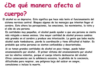 ¿De qué manera afecta al
 cuerpo?
El alcohol es un depresivo. Esto significa que hace más lento el funcionamiento del
  sistema nervioso central. Bloquea algunos de los mensajes que intentan llegar al
  cerebro. Esto altera las percepciones, las emociones, los movimientos, la vista y
  el oído de una persona.
   En cantidades muy pequeñas, el alcohol puede ayudar a que una persona se sienta
   más relajada o menos ansiosa. Una mayor cantidad de alcohol provoca cambios
   más grandes en el cerebro y produce una intoxicación. La gente que bebe mucho
   alcohol suele tambalearse, pierde la coordinación y tiene dificultad al hablar. Es
   probable que estas personas se sientan confundidas y desorientadas.
  Si se toman grandes cantidades de alcohol en poco tiempo, puede haber
  envenenamiento por alcohol.. El primer síntoma del envenenamiento por alcohol
  son los vómitos violentos, porque el cuerpo intenta deshacerse del alcohol.
  Otras consecuencias son la soñolencia excesiva, la pérdida de la conciencia,
  dificultades para respirar, una peligrosa baja del azúcar en sangre,
  convulsiones o incluso la muerte.
 
