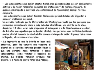 - Los adolescentes que beben alcohol tienen más probabilidades de ser sexualmente
 activos y de tener relaciones sexuales sin protección y de manera insegura. Si
 quedas embarazada o contraes una enfermedad de transmisión sexual, tu vida
 cambiará.
 -Los adolescentes que beben también tienen más probabilidades de engordar o
 padecer problemas de salud.
 Un estudio realizado por la Universidad de Washington reveló que las personas que
 consumían normalmente cinco o más bebidas alcohólicas, una detrás de la otra,
 desde los 13 años, eran más propensas al sobrepeso o a la hipertensión a la edad
 de 24 años que aquellas que no bebían alcohol. Las personas que continúan bebiendo
 mucho alcohol durante la edad adulta corren el riesgo de dañar órganos tales como
 el hígado, el corazón o el cerebro

- La impresión es que la bebida te hace más
atractivo, pero los cambios que ocasiona el
alcohol en el sistema nervioso pueden llevar a
que una persona haga tonterías o cosas
vergonzantes, como vomitar o hacerse pis
encima. La bebida también produce mal
aliento, y a nadie le gusta tener una resaca.
 