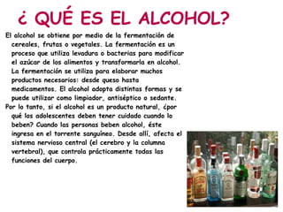 ¿ QUÉ ES EL ALCOHOL?
El alcohol se obtiene por medio de la fermentación de
  cereales, frutas o vegetales. La fermentación es un
  proceso que utiliza levadura o bacterias para modificar
  el azúcar de los alimentos y transformarla en alcohol.
  La fermentación se utiliza para elaborar muchos
  productos necesarios: desde queso hasta
  medicamentos. El alcohol adopta distintas formas y se
  puede utilizar como limpiador, antiséptico o sedante.
Por lo tanto, si el alcohol es un producto natural, ¿por
  qué los adolescentes deben tener cuidado cuando lo
  beben? Cuando las personas beben alcohol, éste
  ingresa en el torrente sanguíneo. Desde allí, afecta el
  sistema nervioso central (el cerebro y la columna
  vertebral), que controla prácticamente todas las
  funciones del cuerpo.
 