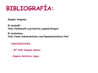 BIBLIOGRAFÍA:
Googles imagenes.

El alcohol# :
http://kidshealth.org/teen/en_espanol/drogas/alcohol_esp.html

El alcoholismo.
http://www.todoalcoholismo.com/tiposdealcoholicos.html


   PARTICIPANTES:

   - Mª Valle Delgado Gómez.

   -Ángeles Gutiérrez López.
 