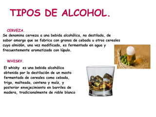 TIPOS DE ALCOHOL.
  CERVEZA.
Se denomina cerveza a una bebida alcohólica, no destilada, de
sabor amargo que se fabrica con granos de cebada u otros cereales
cuyo almidón, una vez modificado, es fermentado en agua y
frecuentemente aromatizado con lúpulo.


  WHISKY.
El whisky es una bebida alcohólica
obtenida por la destilación de un mosto
fermentado de cereales como cebada,
trigo, malteada, centeno y maíz, y
posterior envejecimiento en barriles de
madera, tradicionalmente de roble blanco
 