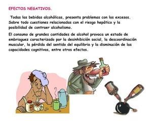 EFECTOS NEGATIVOS.

 Todas las bebidas alcohólicas, presenta problemas con los excesos.
Sobre todo cuestiones relacionadas con el riesgo hepático y la
posibilidad de contraer alcoholismo.
El consumo de grandes cantidades de alcohol provoca un estado de
embriaguez caracterizado por la desinhibición social, la descoordinación
muscular, la pérdida del sentido del equilibrio y la disminución de las
capacidades cognitivas, entre otros efectos.
 