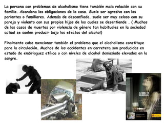 La persona con problemas de alcoholismo tiene también mala relación con su
familia. Abandona las obligaciones de la casa. Suele ser agresivo con los
parientes o familiares. Además de desconfiado, suele ser muy celoso con su
pareja y violento con sus propios hijos de los cuales se desentiende . ( Muchos
de los casos de muertes por violencia de género tan habituales en la sociedad
actual se suelen producir bajo los efectos del alcohol)

Finalmente cabe mencionar también el problema que el alcoholismo constituye
para la circulación. Muchos de los accidentes en carretera son producidos en
estado de embriaguez etílica o con niveles de alcohol demasiado elevados en la
sangre.
 