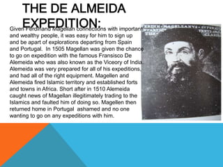 THE DE ALMEIDA
    EXPEDITION:
Given Ferdinand Magellan connections with important
and wealthy people, it was easy for him to sign up
and be apart of explorations departing from Spain
and Portugal. In 1505 Magellan was given the chance
to go on expedition with the famous Fransisco De
Alemeida who was also known as the Viceory of India.
Alemeida was very prepared for all of his expeditions,
and had all of the right equipment. Magellen and
Alemeida fired Islamic territory and established forts
and towns in Africa. Short after in 1510 Alemeida
caught news of Magellan illegitimately trading to the
Islamics and faulted him of doing so. Magellen then
returned home in Portugal ashamed and no one
wanting to go on any expeditions with him.
 