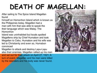 DEATH OF MAGELLAN:
After sailing to The Spice Island Magellan
found
himself on Homonhon Island which is known as
the Philippines today. Magellen had a
man with him that was able to speak the
their language which was Malay. The
Homonhon
Island was uninhabited but locals spotted
Magellens ship by Chief Humabon and took
Megellan to Cebu. Humabon and his wife was
led to Christianity and even so, Humabon
convinced
Magellan to attack and destroy Lapu-Lapu
also their enemies. Magellan rallied up his men
and set out for their attack on April 27, 1521. A
turn of event, Magellan and his men were killed
by the islanders and his body was never found.
 