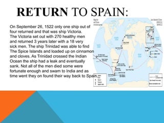 RETURN TO SPAIN:
On September 26, 1522 only one ship out of
four returned and that was ship Victoria.
The Victoria set out with 270 healthy men
and returned 3 years later with a 18 very
sick men. The ship Trinidad was able to find
The Spice Islands and loaded up on cinnamon
and cloves. As Trinidad crossed the Indian
Ocean the ship had a leak and eventually
sank. Not all of the men died some were
fortunate enough and swam to India and as
time went they on found their way back to Spain.
 