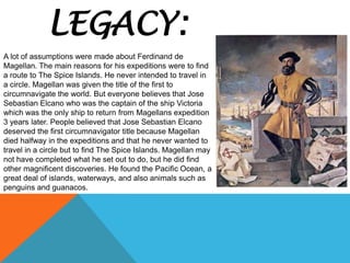 LEGACY:
A lot of assumptions were made about Ferdinand de
Magellan. The main reasons for his expeditions were to find
a route to The Spice Islands. He never intended to travel in
a circle. Magellan was given the title of the first to
circumnavigate the world. But everyone believes that Jose
Sebastian Elcano who was the captain of the ship Victoria
which was the only ship to return from Magellans expedition
3 years later. People believed that Jose Sebastian Elcano
deserved the first circumnavigator title because Magellan
died halfway in the expeditions and that he never wanted to
travel in a circle but to find The Spice Islands. Magellan may
not have completed what he set out to do, but he did find
other magnificent discoveries. He found the Pacific Ocean, a
great deal of islands, waterways, and also animals such as
penguins and guanacos.
 