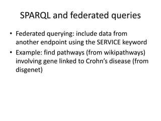 • Federated	querying:	include	data	from	
another	endpoint	using	the	SERVICE	keyword
• Example:	find	pathways	(from	wikipathways)	
involving	gene	linked	to	Crohn’s	disease	(from	
disgenet)
SPARQL	and	federated	queries
 