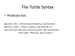 The	Turtle Syntax
• Predicate lists
@prefix b4x: <http:bioinformatics.be/terms#> .
@prefix foaf: <http://xmlns.com/foaf/0.1/> .
b4x:martijn b4x:has_favorite_beer b4x:karmeliet;
foaf:name “Martijn Devisscher”.
 