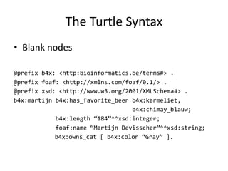 The	Turtle Syntax
• Blank	nodes
@prefix b4x: <http:bioinformatics.be/terms#> .
@prefix foaf: <http://xmlns.com/foaf/0.1/> .
@prefix xsd: <http://www.w3.org/2001/XMLSchema#> .
b4x:martijn b4x:has_favorite_beer b4x:karmeliet,
b4x:chimay_blauw;
b4x:length “184”^^xsd:integer;
foaf:name “Martijn Devisscher”^^xsd:string;
b4x:owns_cat [ b4x:color “Gray” ].
 
