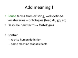 Add meaning !
• Reuse terms from existing,	well	defined
vocabularies – ontologies (foaf,	dc,	go,	so)
• Describe new	terms =	Ontologies
• Contain
– A	crisp	human	definition
– Some machine	readable facts
 