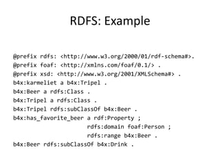 RDFS:	Example
@prefix rdfs: <http://www.w3.org/2000/01/rdf-schema#>.
@prefix foaf: <http://xmlns.com/foaf/0.1/> .
@prefix xsd: <http://www.w3.org/2001/XMLSchema#> .
b4x:karmeliet a b4x:Tripel .
b4x:Beer a rdfs:Class .
b4x:Tripel a rdfs:Class .
b4x:Tripel rdfs:subClassOf b4x:Beer .
b4x:has_favorite_beer a rdf:Property ;
rdfs:domain foaf:Person ;
rdfs:range b4x:Beer .
b4x:Beer rdfs:subClassOf b4x:Drink .
 