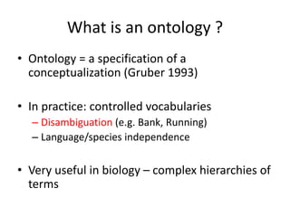What is	an ontology ?
• Ontology =	a	specification of	a	
conceptualization (Gruber 1993)
• In	practice:	controlled vocabularies
– Disambiguation (e.g.	Bank,	Running)
– Language/species	independence
• Very useful in	biology – complex	hierarchies of	
terms
 
