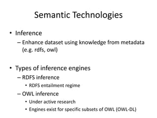 Semantic Technologies
• Inference
– Enhance dataset	using knowledge from metadata
(e.g.	rdfs,	owl)
• Types	of	inference engines
– RDFS	inference
• RDFS	entailment regime
– OWL	inference
• Under	active research
• Engines	exist for specific subsets of	OWL	(OWL-DL)
 