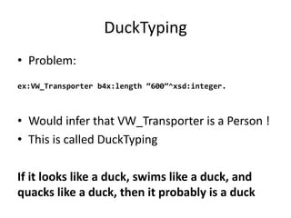 DuckTyping
• Problem:
ex:VW_Transporter b4x:length “600”^xsd:integer.
• Would infer that VW_Transporter is	a	Person	!
• This is	called DuckTyping
If	it	looks	like	a	duck,	swims	like	a	duck,	and	
quacks	like	a	duck,	then	it	probably	is	a	duck
 