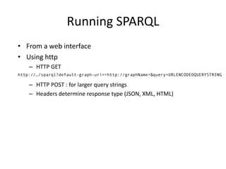 • From	a	web	interface
• Using	http
– HTTP	GET
– HTTP	POST	:	for	larger	query	strings
– Headers	determine	response	type	(JSON,	XML,	HTML)
http://…/sparql?default-graph-uri=<http://graphName>&query=URLENCODEDQUERYSTRING
Running	SPARQL
 