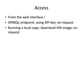 Access
• From	the	web	interface	!
• SPARQL	endpoint:	using	API	key;	on	request	
• Running	a	local	copy:	download	VM	image;	on	
request
 