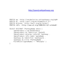 PREFIX wp: <http://vocabularies.wikipathways.org/wp#>
PREFIX dc: <http://purl.org/dc/elements/1.1/>
PREFIX dcterms: <http://purl.org/dc/terms/>
PREFIX rdfs: <http://www.w3.org/2000/01/rdf-schema#>
SELECT DISTINCT ?PathwayName where {
?geneProduct a wp:GeneProduct .
?geneProduct dc:identifier ?GeneID .
?geneProduct dcterms:isPartOf ?pathway .
?geneProduct rdfs:label ?geneName .
?pathway dc:identifier ?pathwayid .
?pathway dc:title ?PathwayName .
FILTER(str(?geneName) = "TNFalpha" )
}
http://sparql.wikipathways.org
 