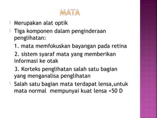  Merupakan alat optik
 Tiga komponen dalam penginderaan
penglihatan:
1. mata memfokuskan bayangan pada retina
2. sistem syaraf mata yang memberikan
informasi ke otak
3. Korteks penglihatan salah satu bagian
yang menganalisa penglihatan
 Salah satu bagian mata terdapat lensa,untuk
mata normal mempunyai kuat lensa +50 D
 