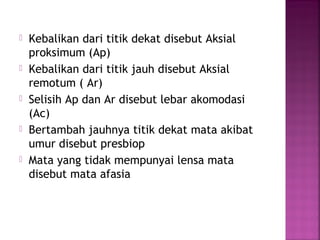  Kebalikan dari titik dekat disebut Aksial
proksimum (Ap)
 Kebalikan dari titik jauh disebut Aksial
remotum ( Ar)
 Selisih Ap dan Ar disebut lebar akomodasi
(Ac)
 Bertambah jauhnya titik dekat mata akibat
umur disebut presbiop
 Mata yang tidak mempunyai lensa mata
disebut mata afasia
 