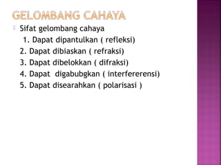 Sifat gelombang cahaya
1. Dapat dipantulkan ( refleksi)
2. Dapat dibiaskan ( refraksi)
3. Dapat dibelokkan ( difraksi)
4. Dapat digabubgkan ( interfererensi)
5. Dapat disearahkan ( polarisasi )
 