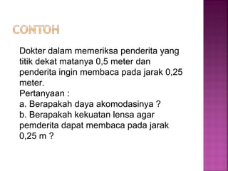 Dokter dalam memeriksa penderita yang
titik dekat matanya 0,5 meter dan
penderita ingin membaca pada jarak 0,25
meter.
Pertanyaan :
a. Berapakah daya akomodasinya ?
b. Berapakah kekuatan lensa agar
pemderita dapat membaca pada jarak
0,25 m ?
 