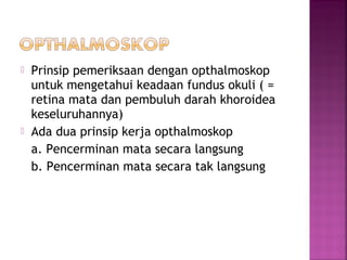  Prinsip pemeriksaan dengan opthalmoskop
untuk mengetahui keadaan fundus okuli ( =
retina mata dan pembuluh darah khoroidea
keseluruhannya)
 Ada dua prinsip kerja opthalmoskop
a. Pencerminan mata secara langsung
b. Pencerminan mata secara tak langsung
 