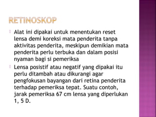  Alat ini dipakai untuk menentukan reset
lensa demi koreksi mata penderita tanpa
aktivitas penderita, meskipun demikian mata
penderita perlu terbuka dan dalam posisi
nyaman bagi si pemeriksa
 Lensa posistif atau negatif yang dipakai itu
perlu ditambah atau dikurangi agar
pengfokusan bayangan dari retina penderita
terhadap pemeriksa tepat. Suatu contoh,
jarak pemeriksa 67 cm lensa yang diperlukan
1, 5 D.
 