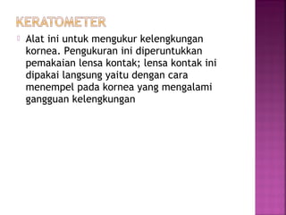  Alat ini untuk mengukur kelengkungan
kornea. Pengukuran ini diperuntukkan
pemakaian lensa kontak; lensa kontak ini
dipakai langsung yaitu dengan cara
menempel pada kornea yang mengalami
gangguan kelengkungan
 