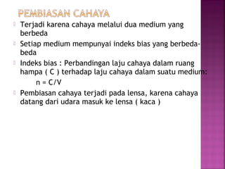  Terjadi karena cahaya melalui dua medium yang
berbeda
 Setiap medium mempunyai indeks bias yang berbeda-
beda
 Indeks bias : Perbandingan laju cahaya dalam ruang
hampa ( C ) terhadap laju cahaya dalam suatu medium:
n = C/V
 Pembiasan cahaya terjadi pada lensa, karena cahaya
datang dari udara masuk ke lensa ( kaca )
 