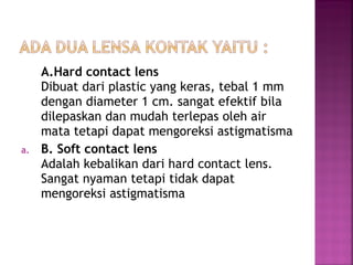 A.Hard contact lens
Dibuat dari plastic yang keras, tebal 1 mm
dengan diameter 1 cm. sangat efektif bila
dilepaskan dan mudah terlepas oleh air
mata tetapi dapat mengoreksi astigmatisma
a. B. Soft contact lens
Adalah kebalikan dari hard contact lens.
Sangat nyaman tetapi tidak dapat
mengoreksi astigmatisma
 
