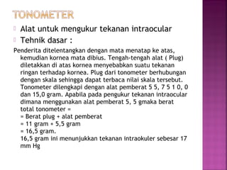  Alat untuk mengukur tekanan intraocular
 Tehnik dasar :
Penderita ditelentangkan dengan mata menatap ke atas,
kemudian kornea mata dibius. Tengah-tengah alat ( Plug)
diletakkan di atas kornea menyebabkan suatu tekanan
ringan terhadap kornea. Plug dari tonometer berhubungan
dengan skala sehingga dapat terbaca nilai skala tersebut.
Tonometer dilengkapi dengan alat pemberat 5 5, 7 5 1 0, 0
dan 15,0 gram. Apabila pada pengukur tekanan intraocular
dimana menggunakan alat pemberat 5, 5 gmaka berat
total tonometer =
= Berat plug + alat pemberat
= 11 gram + 5,5 gram
= 16,5 gram.
16,5 gram ini menunjukkan tekanan intraokuler sebesar 17
mm Hg
 