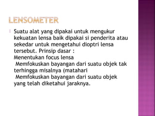  Suatu alat yang dipakai untuk mengukur
kekuatan lensa baik dipakai si penderita atau
sekedar untuk mengetahui dioptri lensa
tersebut. Prinsip dasar :
Menentukan focus lensa
Memfokuskan bayangan dari suatu objek tak
terhingga misalnya (matahari
Memfokuskan bayangan dari suatu objek
yang telah diketahui jaraknya.
 