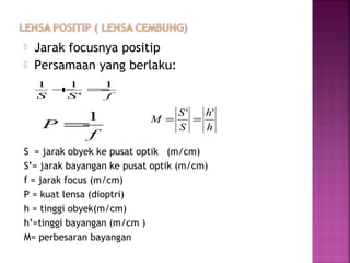  Jarak focusnya positip
 Persamaan yang berlaku:
S = jarak obyek ke pusat optik (m/cm)
S’= jarak bayangan ke pusat optik (m/cm)
f = jarak focus (m/cm)
P = kuat lensa (dioptri)
h = tinggi obyek(m/cm)
h’=tinggi bayangan (m/cm )
M= perbesaran bayangan
fSS
1
'
11
=+
f
P
1
= h
h
S
S
M
''
==
 