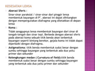  Aberasi Sferis :
Sinar-sinar paraksial / sinar-sinar dari pinggir lensa
membentuk bayangan di P’. aberasi ini dapat dihilangkan
dengan mempergunakan diafragma yang diletakkan di depan
lensa
 Koma :
Tidak sanggupnya lensa membentuk bayangan dari sinar di
tengah-tengah dan sinar tepi. Berbeda dengan aberasi sferis
pada aberasi koma sebuah titik benda akan terbentuk
bayangan seperti bintang berekor, gejala koma ini tidak dapat
diperbaiki dengan diafragma.
 Astigmatisma: titik benda membentuk sudut besar dengan
sumbu sehingga bayangan yang terbentuk ada dua yaitu
primer dan sekunder
 Kelengkungan medan ( Curvatura of field):titik benda
membentuk sudut besar dengan sumbu sehingga bayangan
yang terbentuk ada dua yaitu primer dan sekunder
 