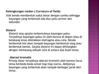 Kelengkungan medan ( Curvatura of field):
titik benda membentuk sudut besar dengan sumbu sehingga
bayangan yang terbentuk ada dua yaitu primer dan
sekunder
Distorsi
Distorsi atau gejala terbentuknya bayangan palsu.
Terjadinya bayangan palsu ini oleh karena di depan atau di
belakang lensa diletakkan diafragma atau cela. Benda
berbentuk kisi akan tampak bayangan berbentuk tong atau
berbentuk bantal. Gejala distorsi ini dapat dihilangkan
dengan memasang sebuah cela di antara dua buah lensa.
Aberasi kromatis
Prinsip dasar terjadinya aberasi kromatis oleh karena focus
lensa berbeda-beda untuk tiap-tiap warna. Akibatnya
bayangan yang terbentuk akan tampak berbagai jarak dari
lensa.
 
