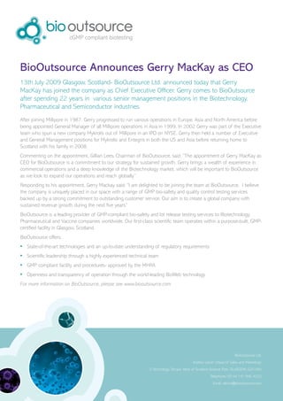 BioOutsource Announces Gerry MacKay as CEO
13th July 2009 Glasgow, Scotland- BioOutsource Ltd. announced today that Gerry
MacKay has joined the company as Chief Executive Officer. Gerry comes to BioOutsource
after spending 22 years in various senior management positions in the Biotechnology,
Pharmaceutical and Semiconductor industries.
After joining Millipore in 1987, Gerry progressed to run various operations in Europe, Asia and North America before
being appointed General Manager of all Millipore operations in Asia in 1999. In 2002 Gerry was part of the Executive
team who spun a new company Mykrolis out of Millipore in an IPO on NYSE. Gerry then held a number of Executive
and General Management positions for Mykrolis and Entegris in both the US and Asia before returning home to
Scotland with his family in 2008.
Commenting on the appointment, Gillian Lees, Chairman of BioOutsource, said, “The appointment of Gerry MacKay as
CEO for BioOutsource is a commitment to our strategy for sustained growth. Gerry brings a wealth of experience in
commercial operations and a deep knowledge of the Biotechnology market, which will be important to BioOutsource
as we look to expand our operations and reach globally.”
Responding to his appointment, Gerry Mackay said: “I am delighted to be joining the team at BioOutsource. I believe
the company is uniquely placed in our space with a range of GMP bio-safety and quality control testing services
backed up by a strong commitment to outstanding customer service. Our aim is to create a global company with
sustained revenue growth during the next five years”
BioOutsource is a leading provider of GMP-compliant bio-safety and lot release testing services to Biotechnology,
Pharmaceutical and Vaccine companies worldwide. Our first-class scientific team operates within a purpose-built, GMP-
certified facility in Glasgow, Scotland.
BioOutsource offers:
•	 State-of-the-art technologies and an up-to-date understanding of regulatory requirements
•	 Scientific leadership through a highly experienced technical team
•	 GMP compliant facility and procedures- approved by the MHRA
•	 Openness and transparency of operation through the world-leading BioWeb technology
For more information on BioOutsource, please see www.biooutsource.com




                                                                                                                   BioOutsource Ltd.
                                                                                         Andrew Lewin (Head of Sales and Marketing)
                                                               3 Technology Terrace, West of Scotland Science Park, GLASGOW, G20 0XA
                                                                                                    Telephone: 00 44 141 946 4222
                                                                                                      Email: alewin@biooutsource.com
 