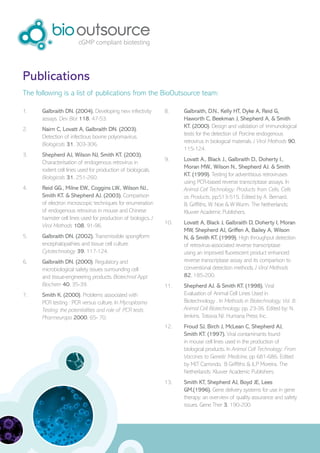 Publications
The following is a list of publications from the BioOutsource team:

1.    Galbraith DN. (2004). Developing new infectivity         8.    Galbraith, D.N., Kelly HT, Dyke A, Reid G,
      assays. Dev Biol 118, 47-53.                                   Haworth C, Beekman J, Shepherd A, & Smith
                                                                     KT. (2000). Design and validation of immunological
2.    Nairn C, Lovatt A, Galbraith DN. (2003).
                                                                     tests for the detection of Porcine endogenous
      Detection of infectious bovine polyomavirus.
                                                                     retrovirus in biological materials. J Virol Methods 90,
      Biologicals 31, 303-306.
                                                                     115-124.
3.    Shepherd AJ, Wilson NJ, Smith KT. (2003).
                                                               9.    Lovatt A., Black J., Galbraith D., Doherty I.,
      Characterisation of endogenous retrovirus in
                                                                     Moran MW., Wilson N., Shepherd AJ. & Smith
      rodent cell lines used for production of biologicals.
                                                                     KT. (1999). Testing for adventitious retroviruses
      Biologicals 31, 251-260.
                                                                     using PCR-based reverse transcriptase assays. In
4.    Reid GG., Milne EW., Coggins LW., Wilson NJ.,                  Animal Cell Technology: Products from Cells, Cells
      Smith KT. & Shepherd AJ. (2003). Comparison                    as Products, pp.513-515. Edited by A. Bernard,
      of electron microscopic techniques for enumeration             B. Griffiths, W. Noe & W Wurm. The Netherlands:
      of endogenous retrovirus in mouse and Chinese                  Kluwer Academic Publishers.
      hamster cell lines used for production of biologics. J
                                                               10.   Lovatt A, Black J, Galbraith D, Doherty I, Moran
      Virol Methods 108, 91-96.
                                                                     MW, Shepherd AJ, Griffen A, Bailey A, Wilson
5.    Galbraith DN. (2002). Transmissible spongiform                 N, & Smith KT. (1999). High throughput detection
      encephalopathies and tissue cell culture.                      of retrovirus-associated reverse transcriptase
      Cytotechnology 39, 117-124.                                    using an improved fluorescent product enhanced
6.    Galbraith DN. (2000). Regulatory and                           reverse transcriptase assay and its comparison to
      microbiological safety issues surrounding cell                 conventional detection methods. J Virol Methods
      and tissue-engineering products. Biotechnol Appl               82, 185-200.
      Biochem 40, 35-39.                                       11.   Shepherd AJ. & Smith KT. (1998). Viral
7.    Smith K. (2000). Problems associated with                      Evaluation of Animal Cell Lines Used in
      PCR testing : PCR versus culture. In Mycoplasma                Biotechnology . In Methods in Biotechnology, Vol. 8:
      Testing: the potentialities and role of PCR tests              Animal Cell Biotechnology, pp. 23-36. Edited by: N.
      Pharmeuropa 2000, 65- 70.                                      Jenkins. Totowa NJ: Humana Press Inc.
                                                               12.   Froud SJ, Birch J, McLean C, Shepherd AJ,
                                                                     Smith KT. (1997). Viral contaminants found
                                                                     in mouse cell lines used in the production of
                                                                     biological products. In Animal Cell Technology: From
                                                                     Vaccines to Genetic Medicine, pp 681-686. Edited
                                                                     by MJT Carrondo, B Griffiths & JLP Moreira. The
                                                                     Netherlands: Kluwer Academic Publishers.
                                                               13.   Smith KT, Shepherd AJ, Boyd JE, Lees
                                                                     GM.(1996). Gene delivery systems for use in gene
                                                                     therapy: an overview of quality assurance and safety
                                                                     issues. Gene Ther 3, 190-200.
 
