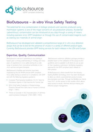 BioOutsource – in vitro Virus Safety Testing
The potential for virus contamination in biologic products and vaccines produced using
mammalian systems is one of the major concerns of any production process. Accidental
(adventitious) contamination can be introduced at any step through a variety of means
including operator error, GMP breakdown or through the use of contaminated reagents such
as starting raw materials of animal origin.

BioOutsource has developed and validated a comprehensive range of in vitro virus detection
assays that can be to test for the presence of viruses in a variety of different product types.
Currently, BioOutsource provides GMP testing services for batch release in the USA and Europe.


Expertise, Quality, Communication
BioOutsource’s service in adventitious virus testing is         BioOutsource extensive validation package provides a
based upon a strong understanding of virology and many         detailed report on the validation of the assays to ICH
years of experience in virus safety testing for a wide         guidelines and is available to all clients to use as part
range of products from monoclonal antibodies to live           of their regulatory submission; facilitating regulatory
virus vaccines and gene therapies.                             approval for the GMP compliant batch release of
                                                               their product.
BioOutsource’s facilities and services have been
inspected by the UK MHRA and are GMP compliant.                All BioOutsource’s clients benefit from the industry-
Virus safety testing is carried out in compliance with GMP     leading BioWeb technology which has been developed
and with the following regulatory guidance:                    to allow our clients unprecedented access to study
                                                               documentation and data. Through the BioWeb our clients
•	 European Pharmacopeia Guidelines 2.6.16: Tests for
                                                               have 24/7, on-line access to their studies which allows
   Extraneous Agents in Viral Vaccines for Human Use
                                                               early access to results, informed decision-making and
•	 Q5A (Viral Safety Evaluation of Biotechnology               effective project management.
   Products Derived from Cell Lines of Human or Animal
   Origin – 1997)
•	 “Points to Consider in the characterization of cell lines
   used to produce biologicals” (FDA, CBER, 1993)
 