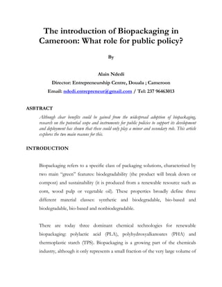 The introduction of Biopackaging in Cameroon: What role for public policy?<br />By<br />Alain Ndedi<br />Director: Entrepreneurship Centre, Douala ; Cameroon <br />Email: ndedi.entrepreneur@gmail.com / Tel: 237 96463013<br />ASBTRACT<br />Although clear benefits could be gained from the widespread adoption of biopackaging, research on the potential scope and instruments for public policies to support its development and deployment has shown that these could only play a minor and secondary role. This article explores the two main reasons for this.<br />INTRODUCTION<br />Biopackaging refers to a specific class of packaging solutions, characterised by two main “green” features: biodegradability (the product will break down or compost) and sustainability (it is produced from a renewable resource such as corn, wood pulp or vegetable oil). These properties broadly define three different material classes: synthetic and biodegradable, bio-based and biodegradable, bio-based and nonbiodegradable.<br />There are today three dominant chemical technologies for renewable biopackaging: polylactic acid (PLA), polyhydroxyalkanoates (PHA) and thermoplastic starch (TPS). Biopackaging is a growing part of the chemicals industry, although it only represents a small fraction of the very large volume of packaging manufactured every year. The increase in world production is however quite significant: from 20 000 tonnes of biodegradable polymers in 1995 to 600 000 tonnes in 2008. Biopackaging has many uses in the food, drink, cosmetics and pharmaceutical industries with a wide variety of applications, including flexible films, bags, trays, netting, bottles, cups, labels, tubs and blister packs.<br />BENEFITS OF BIOPACKAGING ECO-INNOVATION <br />Biopackaging (also often called bio-plastics) is a genuine eco-innovation that offers multiple benefits to the industry as well as final consumers. First of all, from an environmental perspective, it takes less energy to produce and it generates fewer carbon emissions. For example, polylactic acid (PLA) production (e.g. for bottles) requires 20% to 50% less fossil energy than traditional plastic production. Biopackaging is also entirely compostable in industrial facilities and it does not require incineration of plastic wastes, which can release carbon dioxide as well as various harmful chemicals into the atmosphere. Finally, contrary to conventional petroleum-based plastics, which take a very long time to degrade and must be stored in landfill sites if not incinerated, biopackaging with biodegradable properties offers a green solution. Health issues reinforce these environmental benefits. Today, plastic packaging leaches out chemicals called phthalates into the food or water in plastic bottles. Because it increases the levels of oestrogen in humans and food chains, phthalates are considered dangerous hazards which may cause cancer including breast cancers and low fertility in men. Biopackaging on the contrary is made from natural raw materials largely consumed for centuries by humans and is unlikely to be harmful to people’s health.<br />While clear benefits could be gained from the widespread adoption of biopackaging, research on the potential scope and instruments for public policies to support the development and deployment of biopackaging established that such policies could only play a minor and secondary role.<br />Biopackaging market prospects limited to niche segments according to the industry<br />Despite multiple announcements in biopackaging initiatives, the main food, drink and cosmetics producers as well as large retailers have little economic interest in the extensive adoption of this technology, with the exception of a few specific niches. First and foremost, despite the rising price of oil and oil-based products, packaging made from biomaterials is still three to four times more expensive than conventional plastics. This extra cost cannot easily be passed on to consumers, among whom there is very little awareness of biopackaging and associated willingness to pay for its superior environmental performance.<br />Many retailers (Sainsbury, Leclerc) undertook a disappointing and unconvincing experiment several years ago with the introduction of compostable carrier bags, which were massively rejected by consumers. Second, despite technological advances, biopackaging materials offer inferior performance compared to oil-based packaging. They tend to have a weaker barrier to gas and moisture, low resistance to heat (cannot be microwaved) and a short shelf life. Carbonated beverages lose their sparkling character quickly in PLA bottles.<br />Finally, from a strategic perspective, biopackaging clearly does not top the environmental agenda of retailing firms. With the main pressure coming (or expected to come) from carbon taxes or emissions trading systems, transport is largely viewed as the priority, and optimisation of logistics is the main field for short-term improvements, innovation and investment. The story is similar in agro-industries, which focus on food and drink manufacturing processes in terms of carbon dioxide emissions. In parallel, in terms of green marketing and brand recognition, a range of other measures are seen as easier, faster and less costly to implement than biopackaging: organic offers, fair trade supply chains, product labels, sponsoring of events and associations, sustainable development corporate reports.<br />The result is that biopackaging is widely seen in the industry as an attractive but rather medium- to long-term solution, owing to the present unfavourable competition with alternative environmental projects. Another, though secondary, argument is the risk of supply bottlenecks and shortages, because of a limited number of active players and insufficient production capacity to fulfil fast-growing demand for biopackaging materials.<br />There are however some well-known, largely mediatised biopackaging initiatives: Sainsbury (organic fresh food, meat), Biota Water and Belu Water bottles, Volvic and Evian plastic-neutral bottles by Danone Waters, and Tesco (organic fruit) in the United Kingdom. A close examination of these initiatives, together with interviews with the companies involved, shows that all these applications correspond to very specific niches, for which the above-mentioned drawbacks of biopackaging are irrelevant. Fresh and organic products (e.g. fresh fruits, vegetables, bread, prepared salads) are the main target for biopackaging solutions. In this case, the performance properties of biopackaging are not a serious problem as there is no particular need for high barrier properties, heat resistance or long shelf life. Moreover, retailers can use biopackaging as a marketing and competitive opportunity to target a specific, environmentally conscious consumer group. Biodegradable packaging and organic products clearly go hand in hand and it is likely that the type of customer who buys fresh and organic products will also be the type of customer who cares about the environment and may be willing to pay a little more. As organic products are already priced at a significant premium, the extra cost is less a problem for retailers and can more easily be absorbed without increasing prices.<br />However, the firms involved explain that the technical and demand conditions are quite specific and that they do not intend to adopt biopackaging materials on a larger scale. Without significant technological progress to improve barrier properties of biopackaging and proper monetisation of environmental benefits, they consider current economic incentives too small to trigger mass investment and deployment. Other market niches will certainly be explored (such as prepared meals using innovative PLA produced from D- or L-lactic acid which can resist heat up to 175°C) and will support the growth of the biopackaging production but the process will be slow and limited.<br />The pending issue of the management of biopackaging waste and recycling<br />The second crucial challenge faced by biopackaging, according to all the players interviewed, deals with the end-of-life stage of these products. The absence of a waste management system is a major concern, as the recycling and sustainable features of biopackaging are a crucial aspect of its environmental benefits. Organising an optimised waste management system for biopackaging is a complex challenge for several reasons. First, it is strongly dependent on local and regional regulations, the total volume on the available market, and the specific composition of waste streams (retailers’ offers and local consumption patterns). Second, an efficient and smooth articulation has to be found with the local infrastructures for collection and recycling (plastic, glass, paper) in place in many countries. For example, compostable bottles, e.g. made of corn, should be separated from conventional plastic and PET bottles, with a distinct collecting network and recycling system.<br />Home composting is an efficient and simple solution but it is costly and cannot be implemented everywhere, especially in dense urban areas. So far there are very few municipal composting systems. As a result, biopackaging materials will likely end up in landfills where a fraction of them will not break down. Technological and R&D efforts aim at finding innovative solutions, for example using nanotechnology. Nano particles added during the foaming process used to manufacture biodegradable plastics (such as PLA) could increase water permeability and speed up the breakdown of materials in compost as well as storage systems.<br />Another environmental option to be considered is a closed loop system, such as the one organised for the plastic neutral water bottles scheme launched by Danone Waters in the United Kingdom for its Volvic and Evian brands in February 2009. The objective is to save 5 000 tonnes of PET in the short term. Several partnerships have been set up with councils for waste collection by the firm’s partner, Greenstar. The PET is then converted in Dijon, France, and reused to package new bottles after a sorting, cleaning and melting process. Such a concept could be applied to biopackaging to ensure that full the environmental benefits are effectively realised. However, as noted above, the fact that existing schemes focus on carbon or pollution emissions does not allow for a fair and quick monetisation of the environmental benefits associated with biopackaging. The classic “chicken and egg” problem in terms of increased biopackaging production and the existence of waste management systems cannot easily be solved by financial transfers or public subsidies, supported by future expected savings.<br />A persistently large price differential and poor valuation of end-of-life products combine to drastically limit the viable scope for biopackaging. In this context, the definition of a relevant and efficient policy is a complex issue, as most available economic instruments only affect the use of biopackaging materials indirectly. For example, when considering the waste problem, there is a general consensus that the management schemes implemented over the last two decades have improved the recycling ratio, but have not necessarily reduced the total volume of packaging produced. In France, the Point vert label, which has been in place for 18 years, has made it possible to increase the fraction of recycled packaging material up to 63% in 2009. But the volume of domestic waste has grown to 46 kg per capita.<br />Even if the collection and the recycling of waste reach a high level of efficiency, no sustainable and truly positive environmental benefit can be gained without significant improvements in the upstream stage. This calls for specific incentives to reduce the weight of packaging and make recycling easier. But then, the volume of inputs in the waste management system will decrease, and this may weaken the economic and financial viability of the recycling systems in place, which are based on the processing of a specific volume of waste.<br />This case illustrates the potential conflicting interests of policy initiatives carried out separately at different stages of the global value chain. At the European level, the Landfill Directive permits the burning, the mechanical biological treatment, and the composting of organic waste elements. While each solution contributes to the overall objective of reducing organic waste, there is no specific incentive for separate waste collection. A final element is the potential divergence between European and national regulations and policy instruments. For example, in the Packaging Directive, organic recycling does not count for the “back-toplastics” recycling quota, although it does in Germany. France has suggested that bioplastic bags should be mandatory in the retail sector. But this is not compatible with European free trade arrangements and the Packaging Directive.<br />CONCLUSION<br />Biopackaging offers an innovative and sustainable solution, based on bioderadable features and production from agricultural renewable resources, to the growing demand for packaging materials in the food, drink, cosmetics and pharmaceutical industries. Despite rapidly growing production, its usage still remains marginal and restricted to specific market niches, where its technical properties and demand patterns offer a favourable and profitable ground for adoption. The main reasons are, on the one hand, insufficient economic incentives for producers and retailers to choose this technology owing to its high cost and poor valuation by consumers, and, on the other, the lack of specific waste management systems for recycling. As a result, the potential public policy instruments for supporting increased use of biopackaging (such as pilot programmes, R&D subsidies or differential taxation) are unlikely to be sufficient to overcome the lack of incentives for industry. In fact, most of the players involved in the biopackaging business consider that under current conditions economic profitability cannot be achieved with economic instruments. Therefore, only<br />References<br />Callegarina, F., J.-A. Quezada Galloa, F. Debeauforta and A. Voilleya (1997), “Lipids and Biopackaging”, Journal of the American Oil Chemists' Society, Vol. 74, No. 10, pp. 1183-1192.<br />Haugaard, V., A.-M. Udsen, G. Mortensen, L. Høegh, K. Petersen and F. Monahan (2001), “Potential Food Applications of Biobased Materials. An EU-Concerted Action Project”, Starch/Stärke, Vol. 53, No. 5, spp. 189-200.<br />