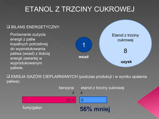 ETANOL Z TRZCINY CUKROWEJ BILANS ENERGETYCZNY: Porównanie zużycia energii z paliw kopalnych potrzebnej do wyprodukowania paliwa (wsad) z ilością energii zawartej w wyprodukowanym paliwie. 1 Etanol z trzciny cukrowej 8 wsad uzysk EMISJA GAZÓW CIEPLARNIANYCH (podczas produkcji i w wyniku spalania paliwa): 20,4 9 funty/galon 56% mniej etanol z trzciny cukrowej benzyna 
