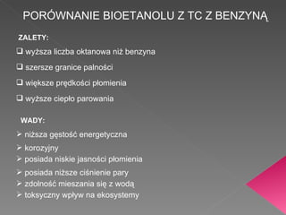 PORÓWNANIE BIOETANOLU Z TC Z BENZYNĄ wyższa liczba oktanowa niż benzyna szersze granice palności większe prędkości płomienia wyższe ciepło parowania ZALETY: niższa gęstość energetyczna korozyjny posiada niskie jasności płomienia posiada niższe ciśnienie pary zdolność mieszania się z wodą WADY: toksyczny wpływ na ekosystemy 