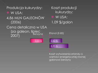 Produkcja kukurydzy: W USA: 4,86 MLN GALEONÓW (2006) Cena detaliczna w USA (za galeon, lipiec 2007) Koszt produkcji kukurydzy: W USA: 1,09 $/galon 2,62 $ 3,71 $ 3,03 $ Etanol (E-85) Koszt wytworzenia etanolu o wartości energetycznej równej galonowi benzyny Benzyna 