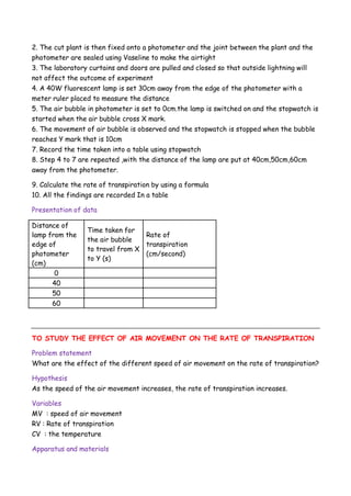 2. The cut plant is then fixed onto a photometer and the joint between the plant and the
photometer are sealed using Vaseline to make the airtight
3. The laboratory curtains and doors are pulled and closed so that outside lightning will
not affect the outcome of experiment
4. A 40W fluorescent lamp is set 30cm away from the edge of the photometer with a
meter ruler placed to measure the distance
5. The air bubble in photometer is set to 0cm.the lamp is switched on and the stopwatch is
started when the air bubble cross X mark.
6. The movement of air bubble is observed and the stopwatch is stopped when the bubble
reaches Y mark that is 10cm
7. Record the time taken into a table using stopwatch
8. Step 4 to 7 are repeated ,with the distance of the lamp are put at 40cm,50cm,60cm
away from the photometer.
9. Calculate the rate of transpiration by using a formula
10. All the findings are recorded In a table
Presentation of data
Distance of
lamp from the
edge of
photometer
(cm)
Time taken for
the air bubble
to travel from X
to Y (s)
Rate of
transpiration
(cm/second)
0
40
50
60
TO STUDY THE EFFECT OF AIR MOVEMENT ON THE RATE OF TRANSPIRATION
Problem statement
What are the effect of the different speed of air movement on the rate of transpiration?
Hypothesis
As the speed of the air movement increases, the rate of transpiration increases.
Variables
MV : speed of air movement
RV : Rate of transpiration
CV : the temperature
Apparatus and materials
 