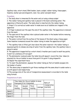 Capillary tube, retort stand, 50ml beaker, basin, scalpel, rubber tubing, tissue paper,
Vaseline, marker pen and stopwatch, ruler, fan, water and plant shoot
Procedure
1. The leafy shoot is immersed In the water and cut using a sharp scalpel
2. The rubber tubing and capillary tube is placed in the basin containing water. The
apparatus is filled with water. The leafy shoot is inserted into the rubber tubing
3. Steps 1-2 is carried out under water to make sure no air bubbles are trapped in the
apparatus
4. A finger is placed over the open the end of the capillary tube. The apparatus is removed
from the basin
5. The open end of the capillary tube is placed under water in the beaker before removing
the finger from the tube
6. The water is dried from the surface of the leaves of the shoot using a tissue paper.
Some Vaseline is smeared around the rubber tubing to make the apparatus airtight
7. The capillary tube is lifted just clear above the water reservoir .the rubber tubing is
squeezed gently to release one drop of water from the capillary tube .the capillary tube is
placed in water
8. The apparatus is supported by a retort stand. A marker pen is used to mark two points,
X and Y at a distance of 5 cm apart
9. The photometer is placed under the table fan with speed 1 .record the time taken (in
minutes) for the air bubble to move from point X to point Y using stopwatch
10. Repeat the experiment twice
11. To reset the photometer, squeeze the rubber tubing so that air bubble escapes into
the beaker of water
12. The above step is repeated to get three readings with the same shoot in under water a
an with speed 2 and respectively
13.The average rate of the rate of transpiration measurement is recorded in the table
using formula
Presentation of data
Speed
of fan
Time taken for the air bubble to move
from point X to Y (minutes) Rate of
transpiration
(cm/min)
First
reading
Second
reading
Third
reading
average
Speed 1
Speed 2
Speed 3
 